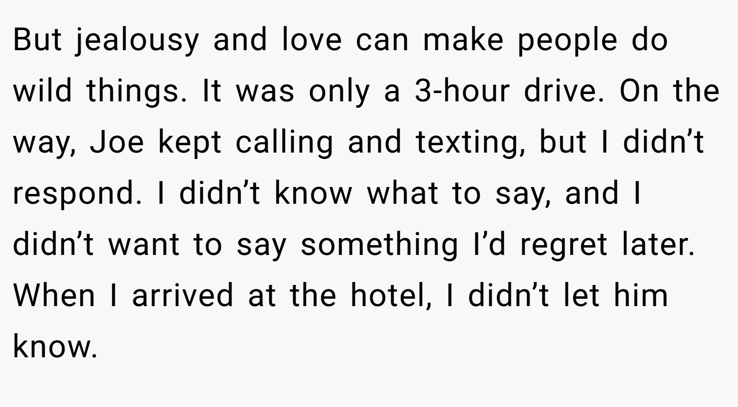 But jealousy and love can make people do wild things. It was only a 3-hour drive. On the way, Joe kept calling and texting, but I didn’t respond. I didn’t know what to say, and I didn’t want to say something I’d regret later. When I arrived at the hotel, I didn’t let him know.