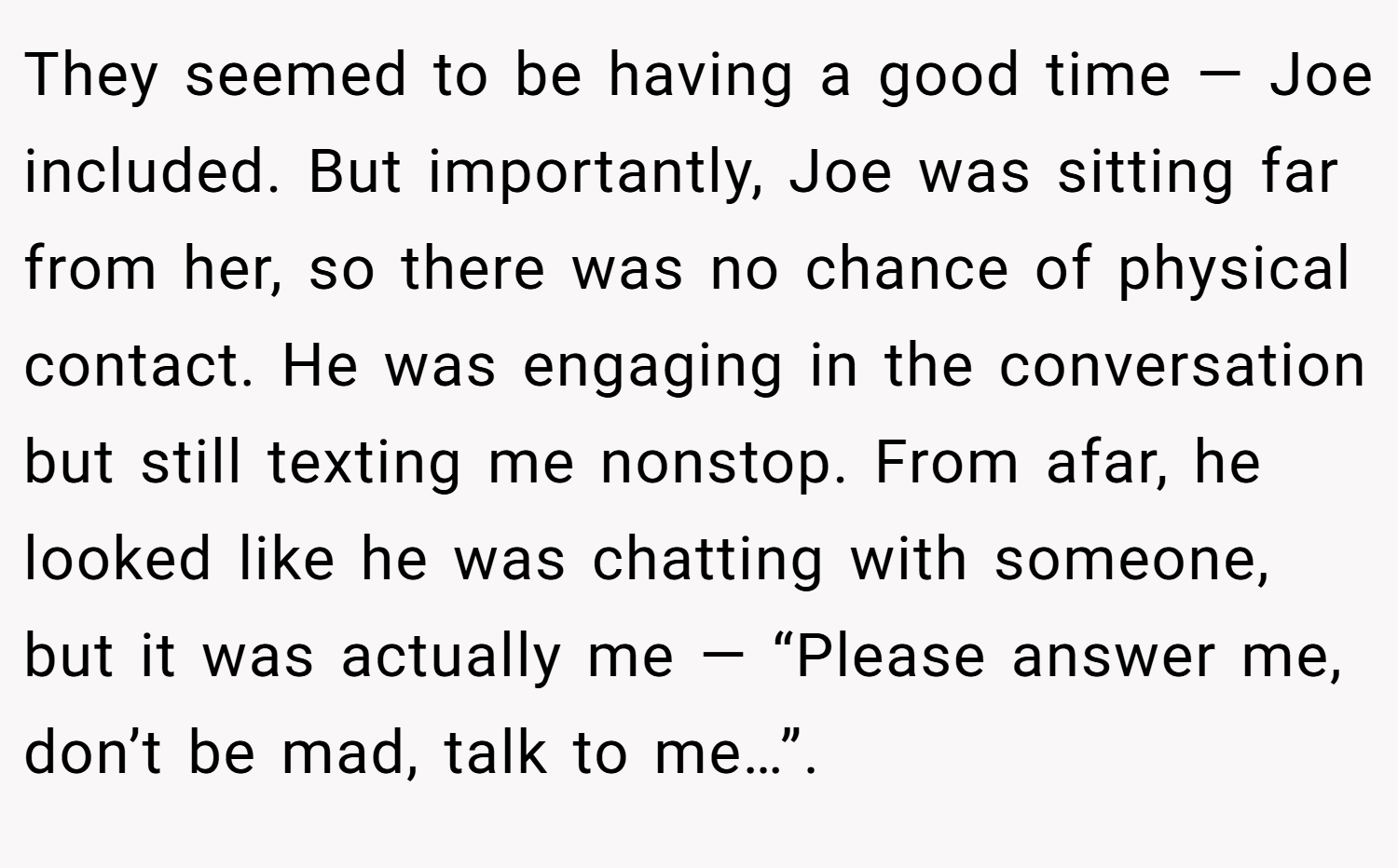 They seemed to be having a good time — Joe included. But importantly, Joe was sitting far from her, so there was no chance of physical contact. He was engaging in the conversation but still texting me nonstop. From afar, he looked like he was chatting with someone, but it was actually me — “Please answer me, don’t be mad, talk to me…”.