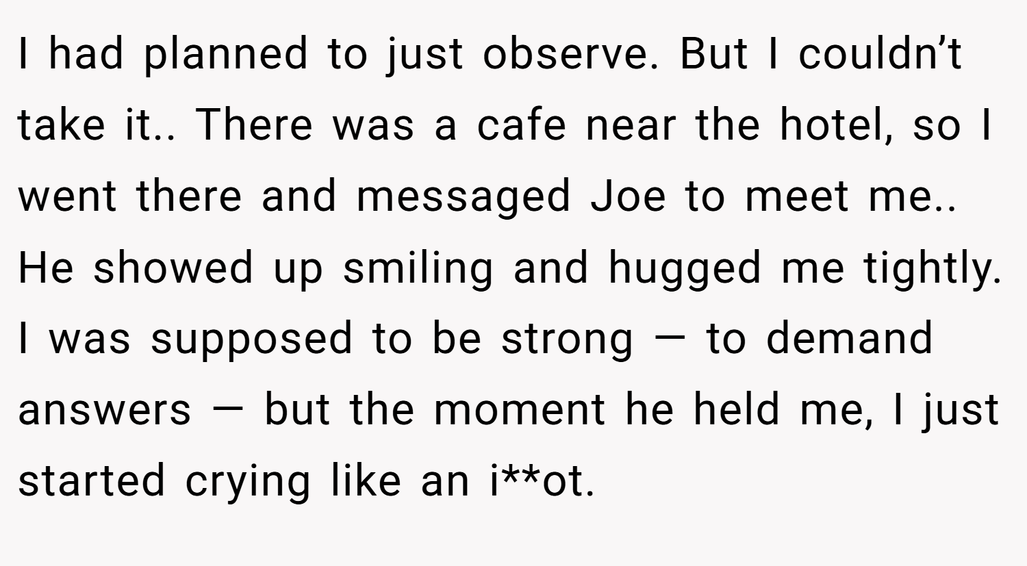 I had planned to just observe. But I couldn’t take it.. There was a cafe near the hotel, so I went there and messaged Joe to meet me.. He showed up smiling and hugged me tightly. I was supposed to be strong — to demand answers — but the moment he held me, I just started crying like an i**ot.
