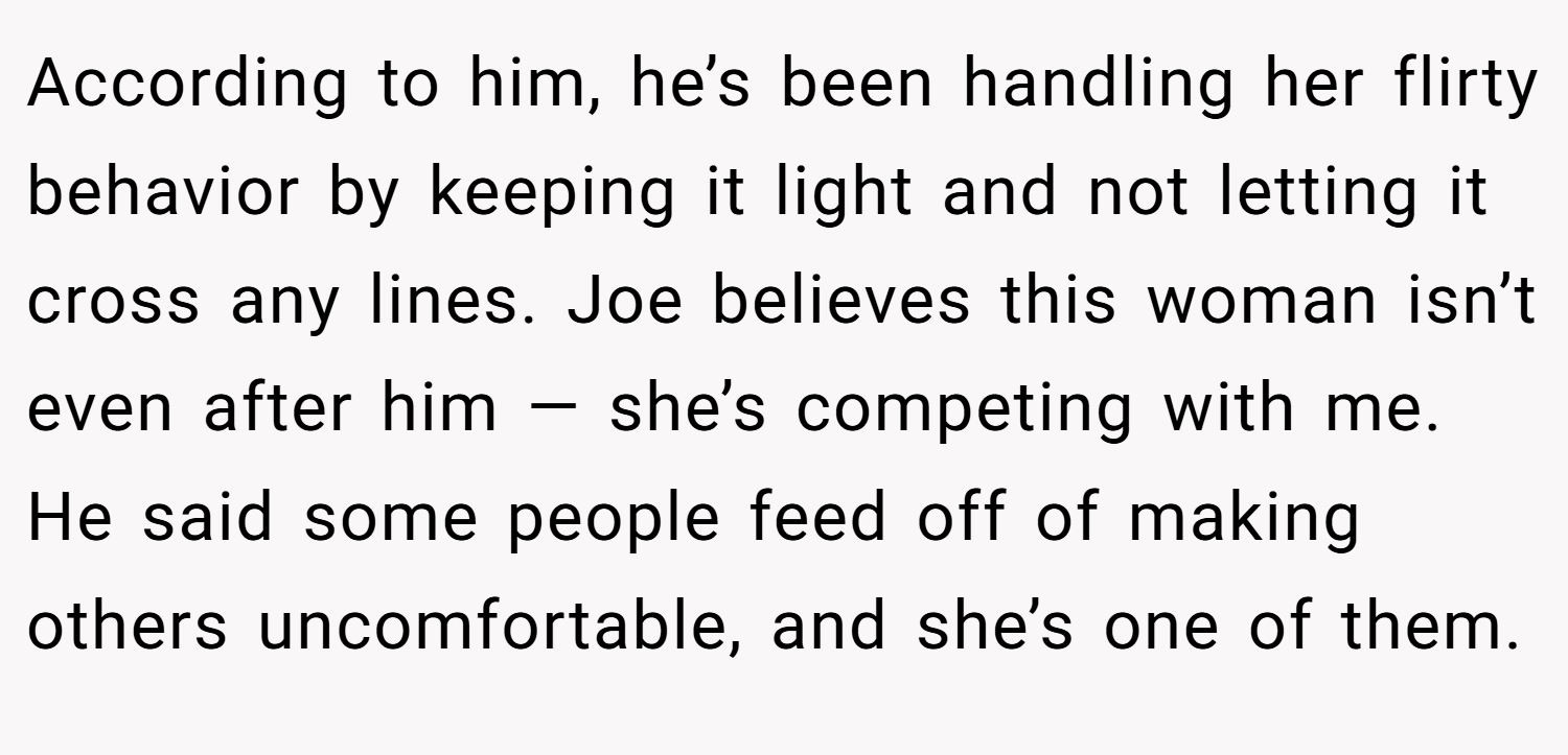 According to him, he’s been handling her flirty behavior by keeping it light and not letting it cross any lines. Joe believes this woman isn’t even after him — she’s competing with me. He said some people feed off of making others uncomfortable, and she’s one of them.