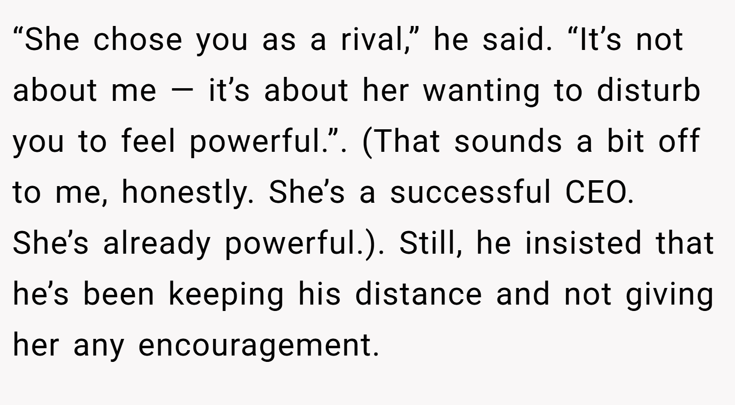 “She chose you as a rival,” he said. “It’s not about me — it’s about her wanting to disturb you to feel powerful.”. (That sounds a bit off to me, honestly. She’s a successful CEO. She’s already powerful.). Still, he insisted that he’s been keeping his distance and not giving her any encouragement.