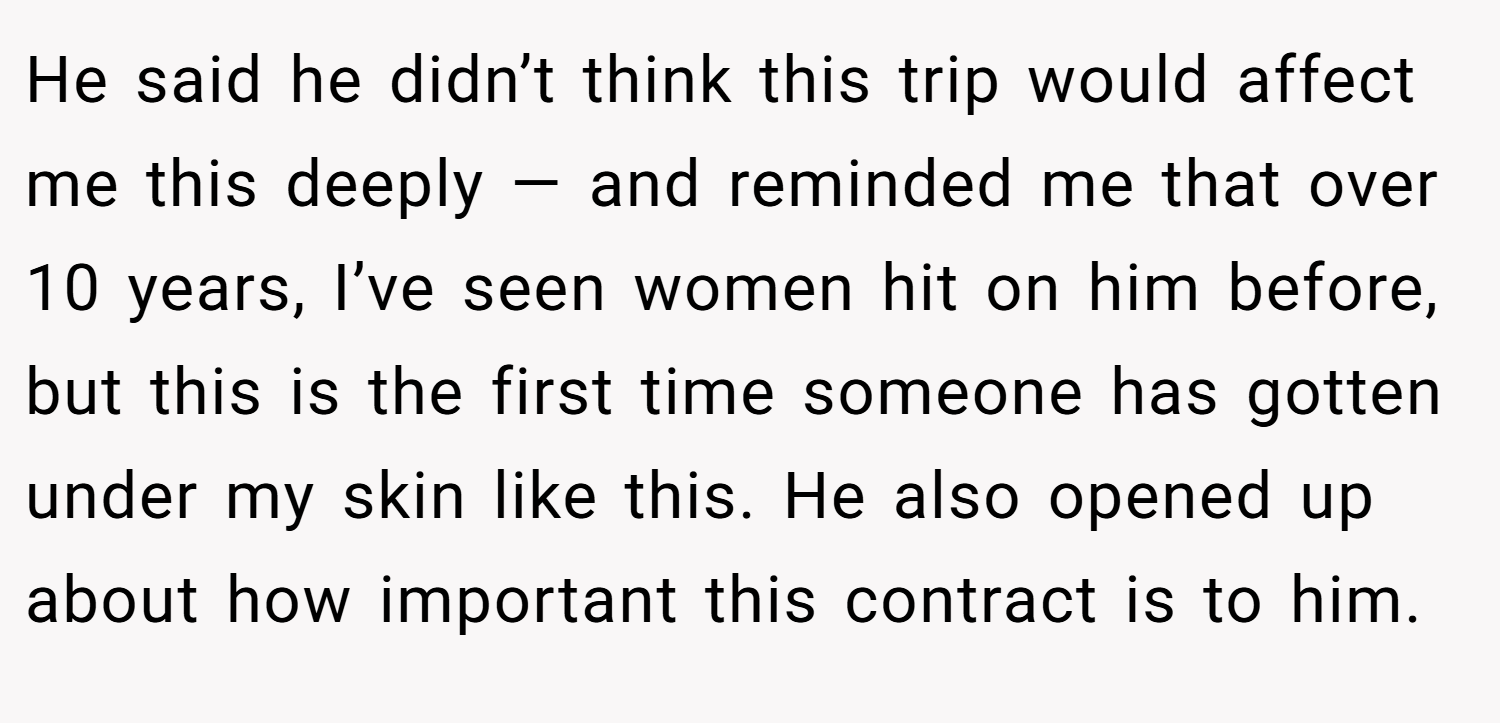 He said he didn’t think this trip would affect me this deeply — and reminded me that over 10 years, I’ve seen women hit on him before, but this is the first time someone has gotten under my skin like this. He also opened up about how important this contract is to him.