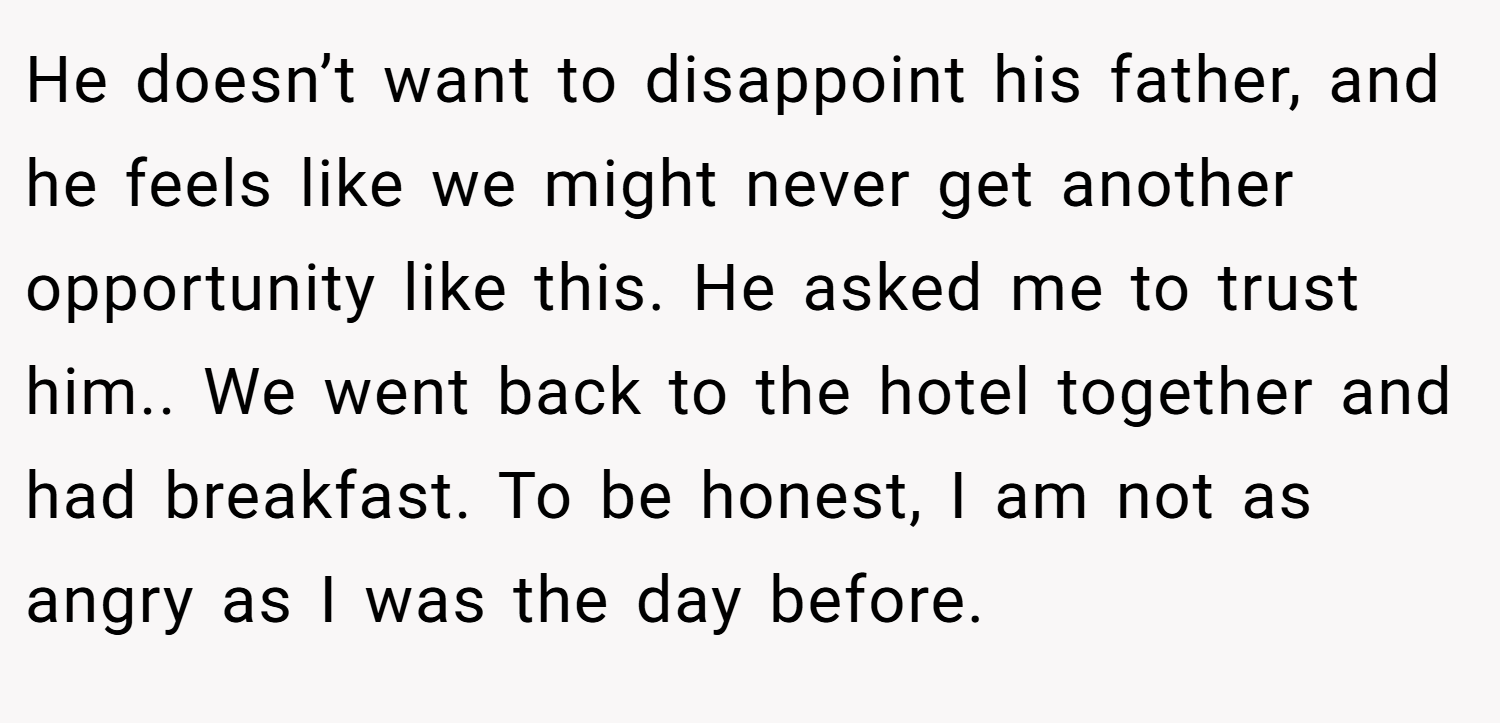 He doesn’t want to disappoint his father, and he feels like we might never get another opportunity like this. He asked me to trust him.. We went back to the hotel together and had breakfast. To be honest, I am not as angry as I was the day before.