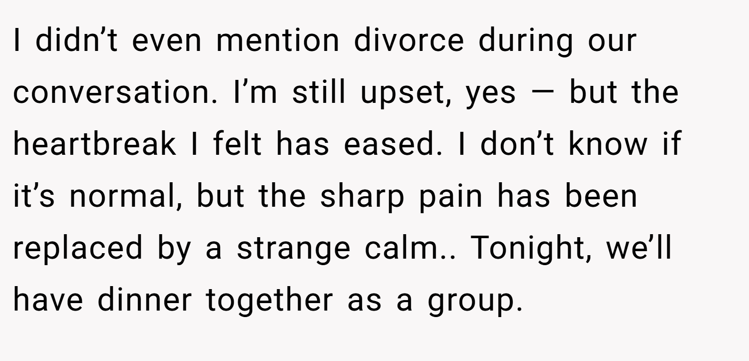 I didn’t even mention divorce during our conversation. I’m still upset, yes — but the heartbreak I felt has eased. I don’t know if it’s normal, but the sharp pain has been replaced by a strange calm.. Tonight, we’ll have dinner together as a group.