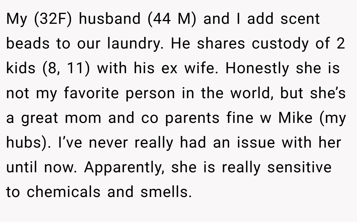 My (32F) husband (44 M) and I add scent beads to our laundry. He shares custody of 2 kids (8, 11) with his ex wife. Honestly she is not my favorite person in the world, but she’s a great mom and co parents fine w Mike (my hubs). I’ve never really had an issue with her until now. Apparently, she is really sensitive to chemicals and smells.