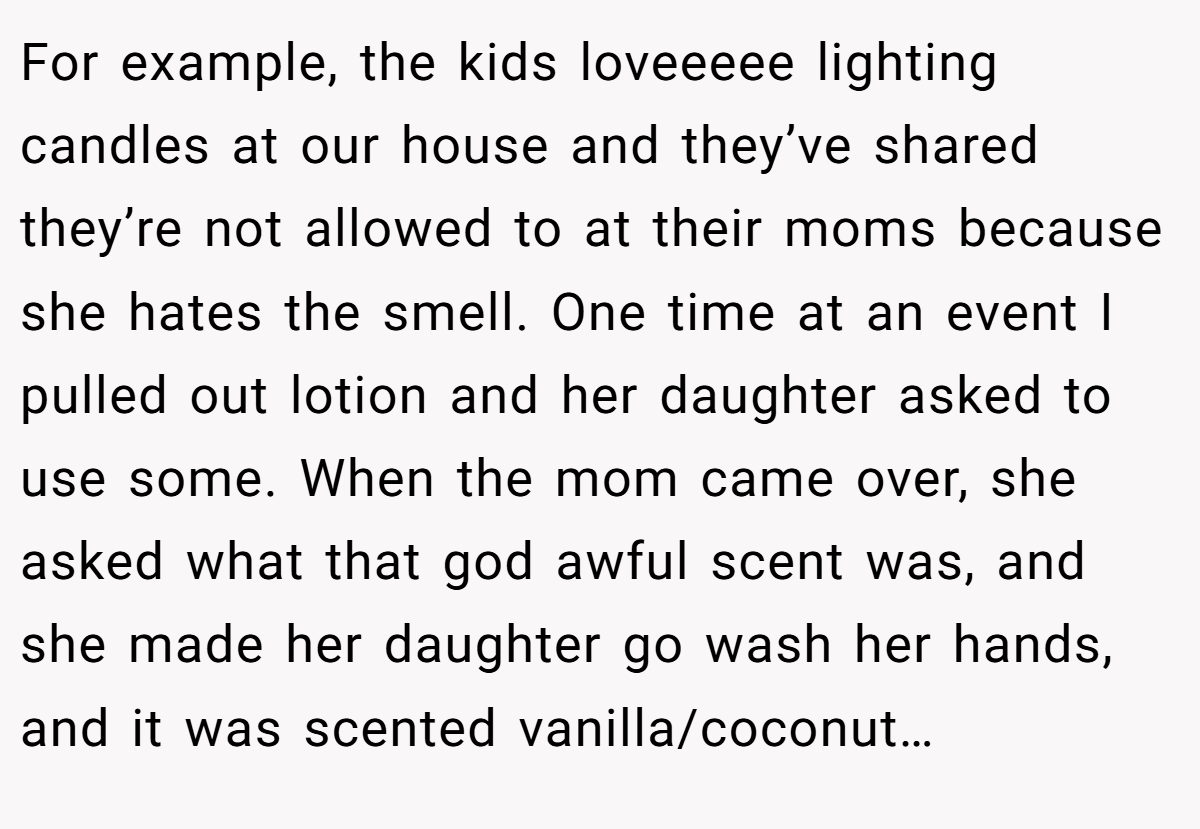 For example, the kids loveeeee lighting candles at our house and they’ve shared they’re not allowed to at their moms because she hates the smell. One time at an event I pulled out lotion and her daughter asked to use some. When the mom came over, she asked what that god awful scent was, and she made her daughter go wash her hands, and it was scented vanilla/coconut…