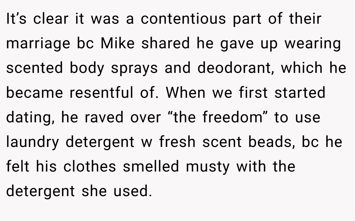 It’s clear it was a contentious part of their marriage bc Mike shared he gave up wearing scented body sprays and deodorant, which he became resentful of. When we first started dating, he raved over “the freedom” to use laundry detergent w fresh scent beads, bc he felt his clothes smelled musty with the detergent she used.