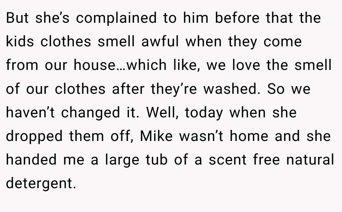 But she’s complained to him before that the kids clothes smell awful when they come from our house…which like, we love the smell of our clothes after they’re washed. So we haven’t changed it. Well, today when she dropped them off, Mike wasn’t home and she handed me a large tub of a scent free natural detergent.