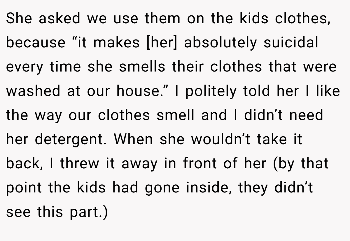 She asked we use them on the kids clothes, because “it makes [her] absolutely suicidal every time she smells their clothes that were washed at our house.” I politely told her I like the way our clothes smell and I didn’t need her detergent. When she wouldn’t take it back, I threw it away in front of her (by that point the kids had gone inside, they didn’t see this part.)