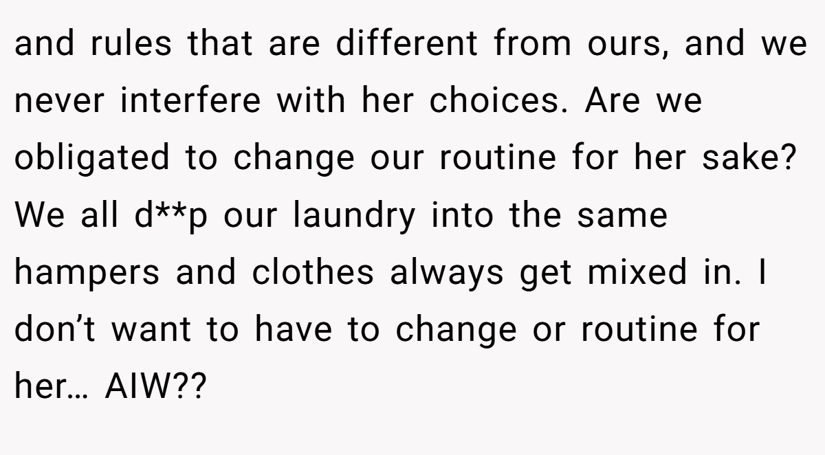 and rules that are different from ours, and we never interfere with her choices. Are we obligated to change our routine for her sake? We all d**p our laundry into the same hampers and clothes always get mixed in. I don’t want to have to change or routine for her… AIW??