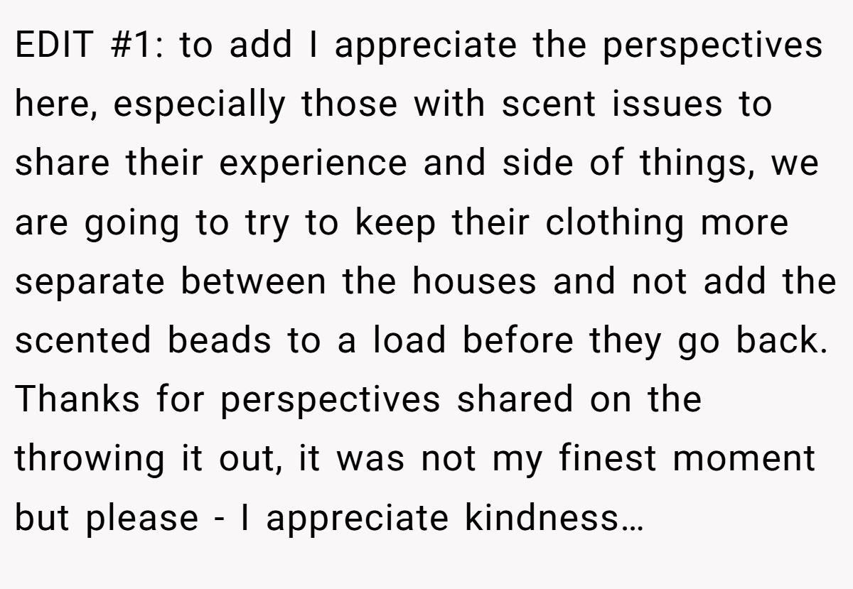 EDIT #1: to add I appreciate the perspectives here, especially those with scent issues to share their experience and side of things, we are going to try to keep their clothing more separate between the houses and not add the scented beads to a load before they go back. Thanks for perspectives shared on the throwing it out, it was not my finest moment but please - I appreciate kindness…