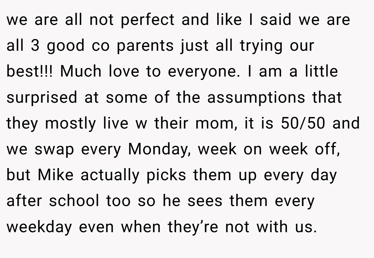 we are all not perfect and like I said we are all 3 good co parents just all trying our best!!! Much love to everyone. I am a little surprised at some of the assumptions that they mostly live w their mom, it is 50/50 and we swap every Monday, week on week off, but Mike actually picks them up every day after school too so he sees them every weekday even when they’re not with us.