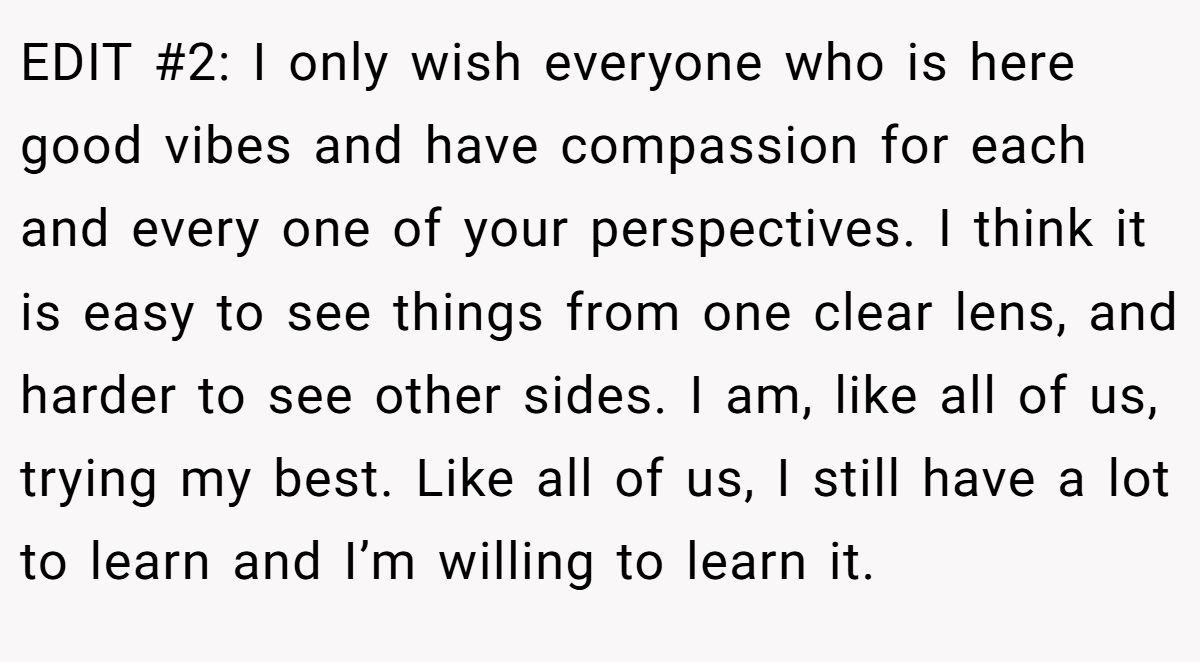 EDIT #2: I only wish everyone who is here good vibes and have compassion for each and every one of your perspectives. I think it is easy to see things from one clear lens, and harder to see other sides. I am, like all of us, trying my best. Like all of us, I still have a lot to learn and I’m willing to learn it.