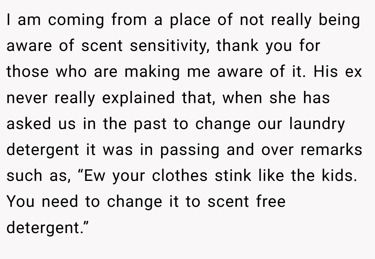 I am coming from a place of not really being aware of scent sensitivity, thank you for those who are making me aware of it. His ex never really explained that, when she has asked us in the past to change our laundry detergent it was in passing and over remarks such as, “Ew your clothes stink like the kids. You need to change it to scent free detergent.”