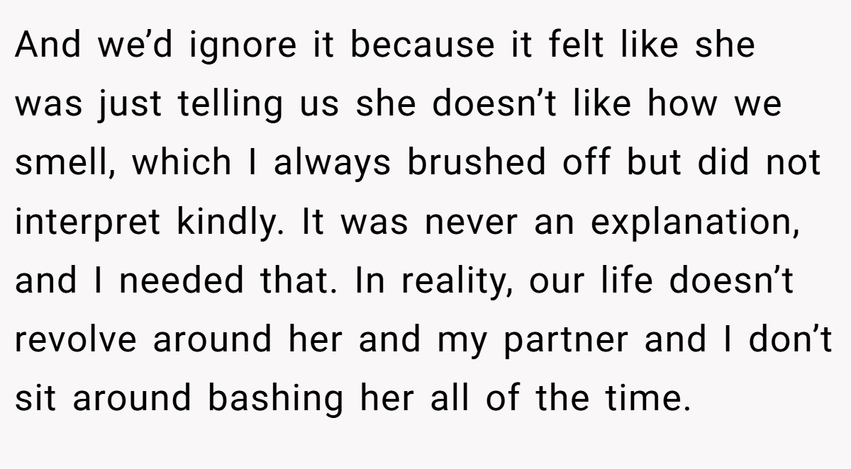 And we’d ignore it because it felt like she was just telling us she doesn’t like how we smell, which I always brushed off but did not interpret kindly. It was never an explanation, and I needed that. In reality, our life doesn’t revolve around her and my partner and I don’t sit around bashing her all of the time.