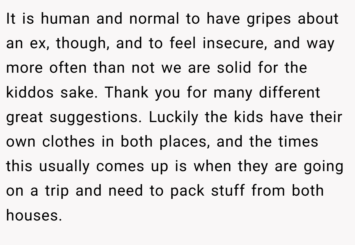 It is human and normal to have gripes about an ex, though, and to feel insecure, and way more often than not we are solid for the kiddos sake. Thank you for many different great suggestions. Luckily the kids have their own clothes in both places, and the times this usually comes up is when they are going on a trip and need to pack stuff from both houses.