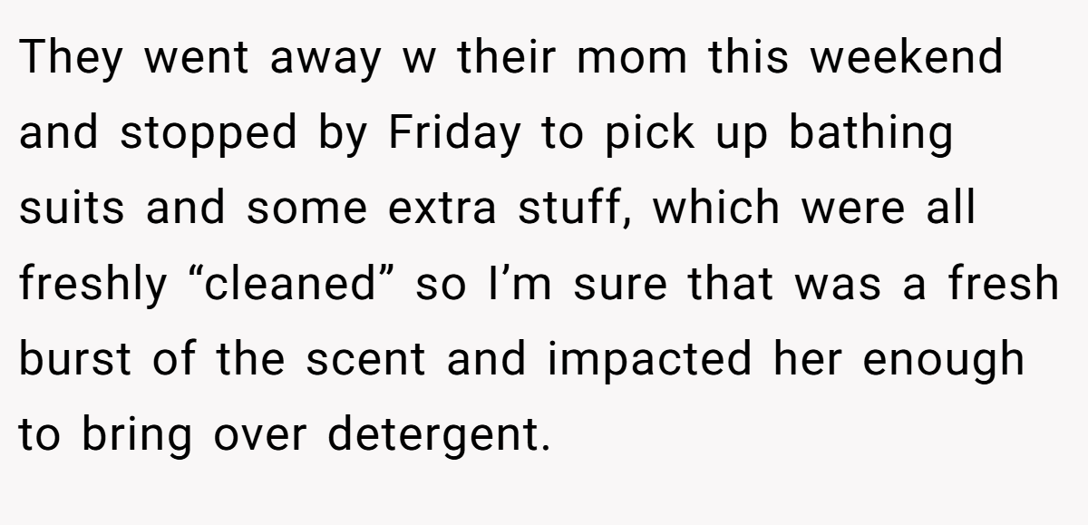 They went away w their mom this weekend and stopped by Friday to pick up bathing suits and some extra stuff, which were all freshly “cleaned” so I’m sure that was a fresh burst of the scent and impacted her enough to bring over detergent.
