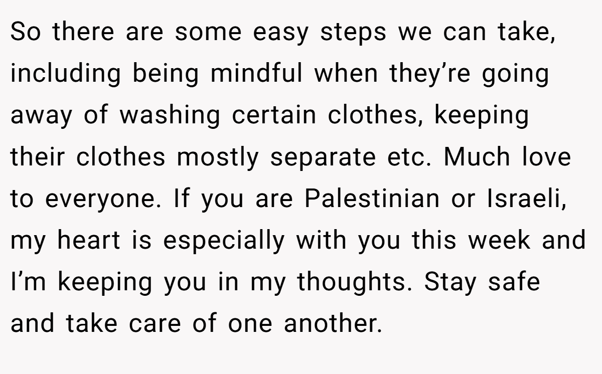 So there are some easy steps we can take, including being mindful when they’re going away of washing certain clothes, keeping their clothes mostly separate etc. Much love to everyone. If you are Palestinian or Israeli, my heart is especially with you this week and I’m keeping you in my thoughts. Stay safe and take care of one another.