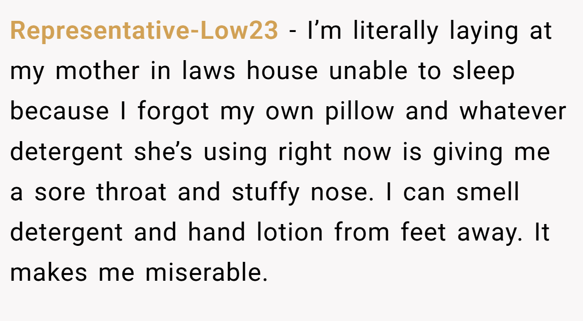 Representative-Low23 − I’m literally laying at my mother in laws house unable to sleep because I forgot my own pillow and whatever detergent she’s using right now is giving me a sore throat and stuffy nose. I can smell detergent and hand lotion from feet away. It makes me miserable.