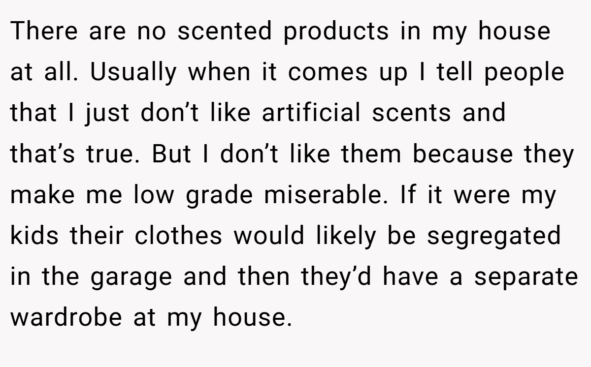 There are no scented products in my house at all. Usually when it comes up I tell people that I just don’t like artificial scents and that’s true. But I don’t like them because they make me low grade miserable. If it were my kids their clothes would likely be segregated in the garage and then they’d have a separate wardrobe at my house.