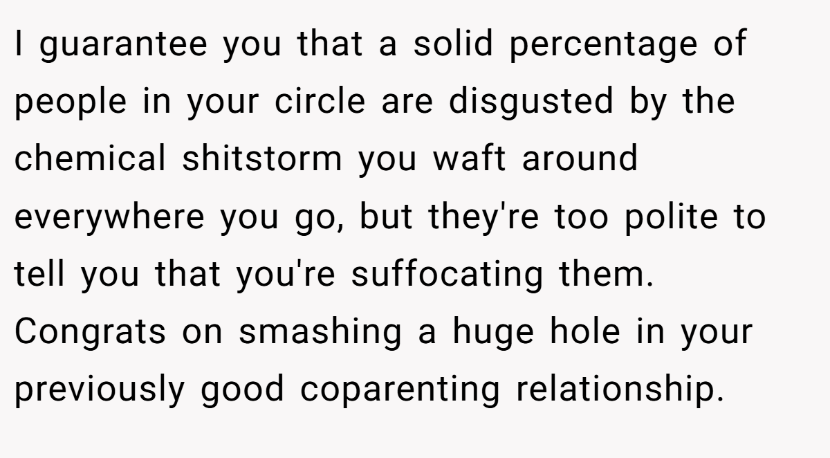 I guarantee you that a solid percentage of people in your circle are disgusted by the chemical shitstorm you waft around everywhere you go, but they're too polite to tell you that you're suffocating them. Congrats on smashing a huge hole in your previously good coparenting relationship.