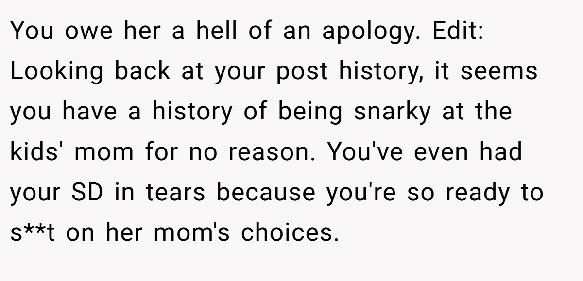 You owe her a hell of an apology. Edit: Looking back at your post history, it seems you have a history of being snarky at the kids' mom for no reason. You've even had your SD in tears because you're so ready to s**t on her mom's choices.