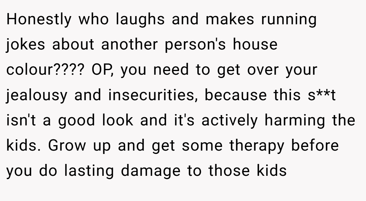 Honestly who laughs and makes running jokes about another person's house colour???? OP, you need to get over your jealousy and insecurities, because this s**t isn't a good look and it's actively harming the kids. Grow up and get some therapy before you do lasting damage to those kids