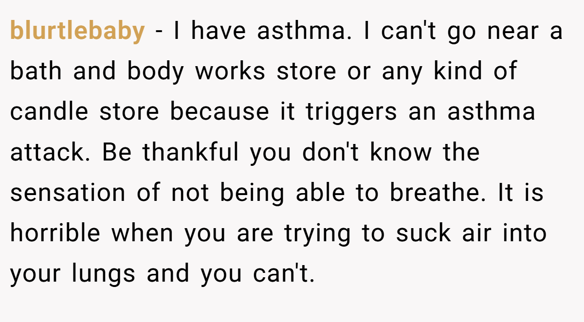 blurtlebaby − I have asthma. I can't go near a bath and body works store or any kind of candle store because it triggers an asthma attack. Be thankful you don't know the sensation of not being able to breathe. It is horrible when you are trying to suck air into your lungs and you can't.