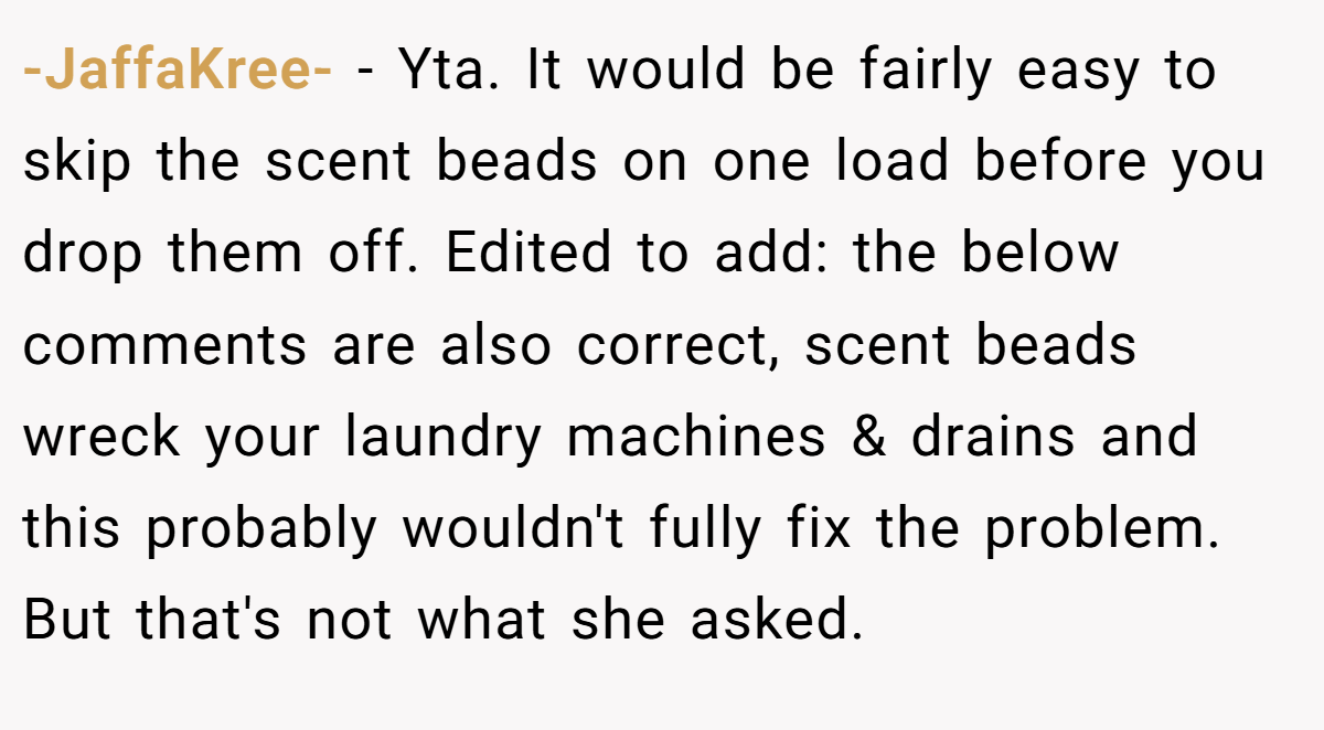 -JaffaKree- − Yta. It would be fairly easy to skip the scent beads on one load before you drop them off. Edited to add: the below comments are also correct, scent beads wreck your laundry machines & drains and this probably wouldn't fully fix the problem. But that's not what she asked.