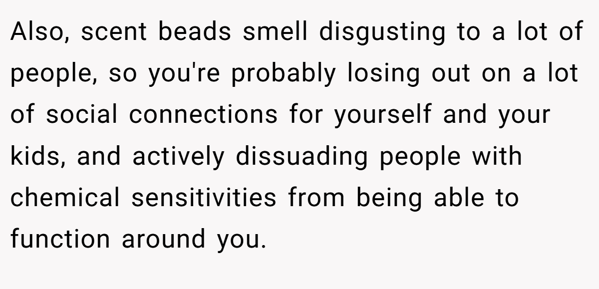 Also, scent beads smell disgusting to a lot of people, so you're probably losing out on a lot of social connections for yourself and your kids, and actively dissuading people with chemical sensitivities from being able to function around you.