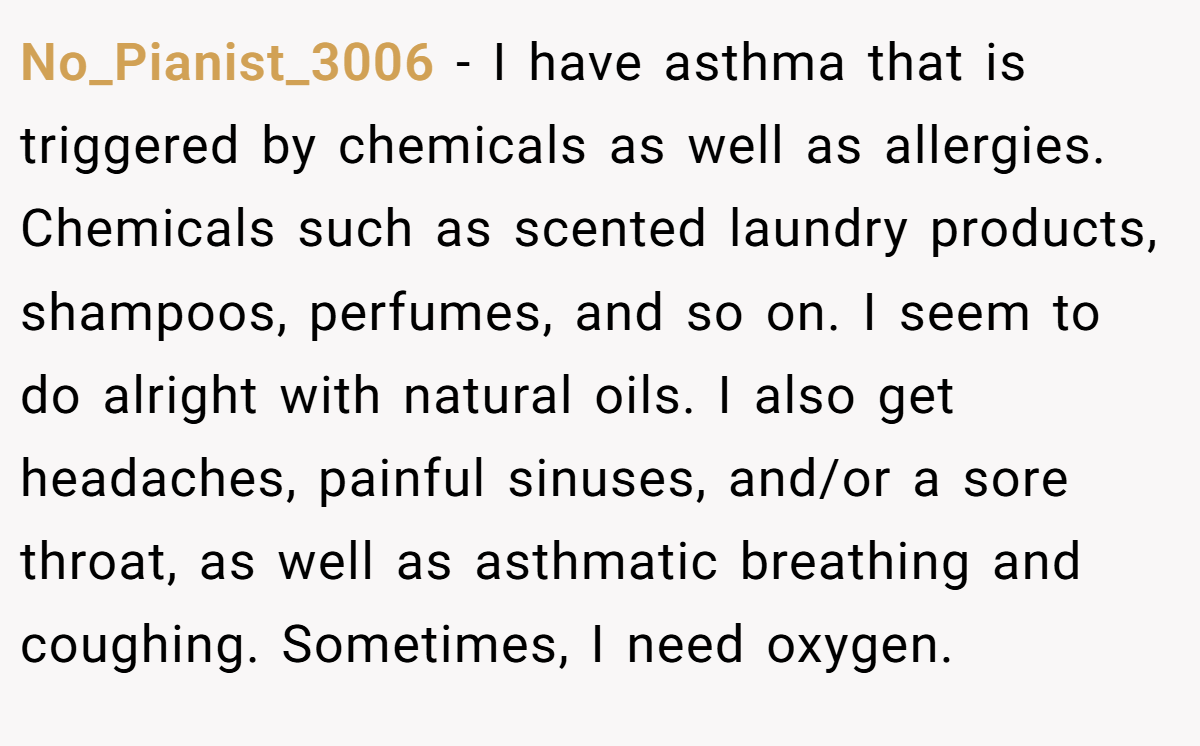 No_Pianist_3006 − I have asthma that is triggered by chemicals as well as allergies. Chemicals such as scented laundry products, shampoos, perfumes, and so on. I seem to do alright with natural oils. I also get headaches, painful sinuses, and/or a sore throat, as well as asthmatic breathing and coughing. Sometimes, I need oxygen.