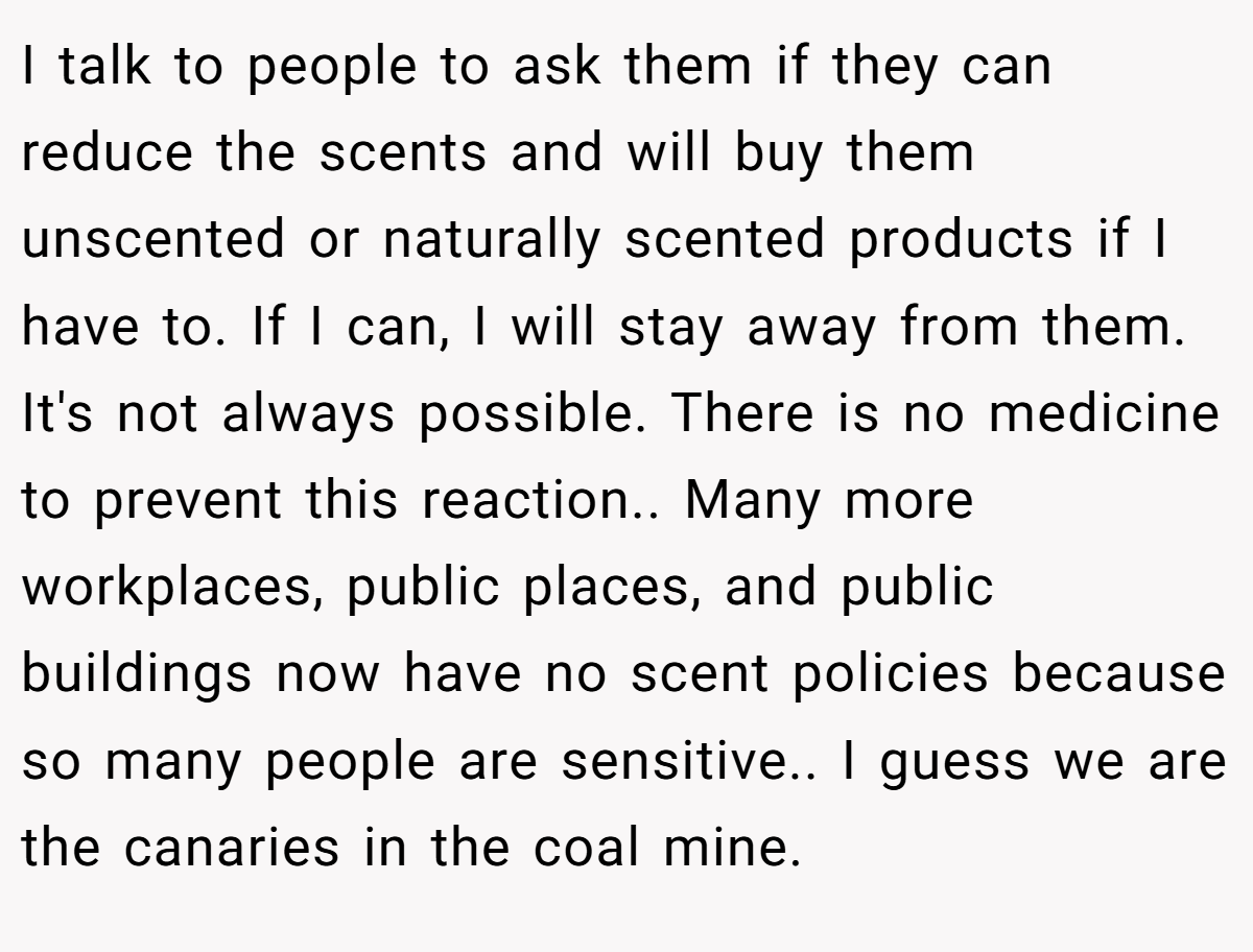 I talk to people to ask them if they can reduce the scents and will buy them unscented or naturally scented products if I have to. If I can, I will stay away from them. It's not always possible. There is no medicine to prevent this reaction.. Many more workplaces, public places, and public buildings now have no scent policies because so many people are sensitive.. I guess we are the canaries in the coal mine.