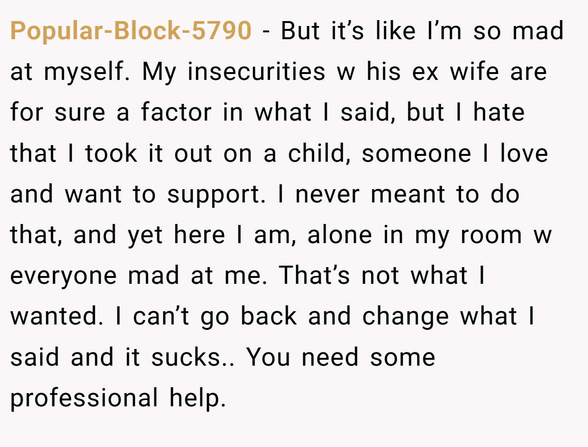 Popular-Block-5790 − But it’s like I’m so mad at myself. My insecurities w his ex wife are for sure a factor in what I said, but I hate that I took it out on a child, someone I love and want to support. I never meant to do that, and yet here I am, alone in my room w everyone mad at me. That’s not what I wanted. I can’t go back and change what I said and it sucks.. You need some professional help.