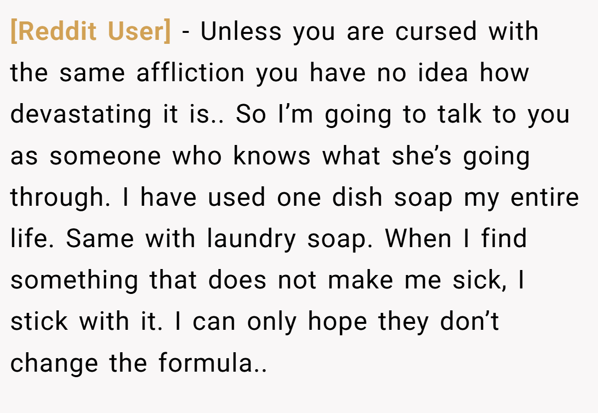 [Reddit User] − Unless you are cursed with the same affliction you have no idea how devastating it is.. So I’m going to talk to you as someone who knows what she’s going through. I have used one dish soap my entire life. Same with laundry soap. When I find something that does not make me sick, I stick with it. I can only hope they don’t change the formula..