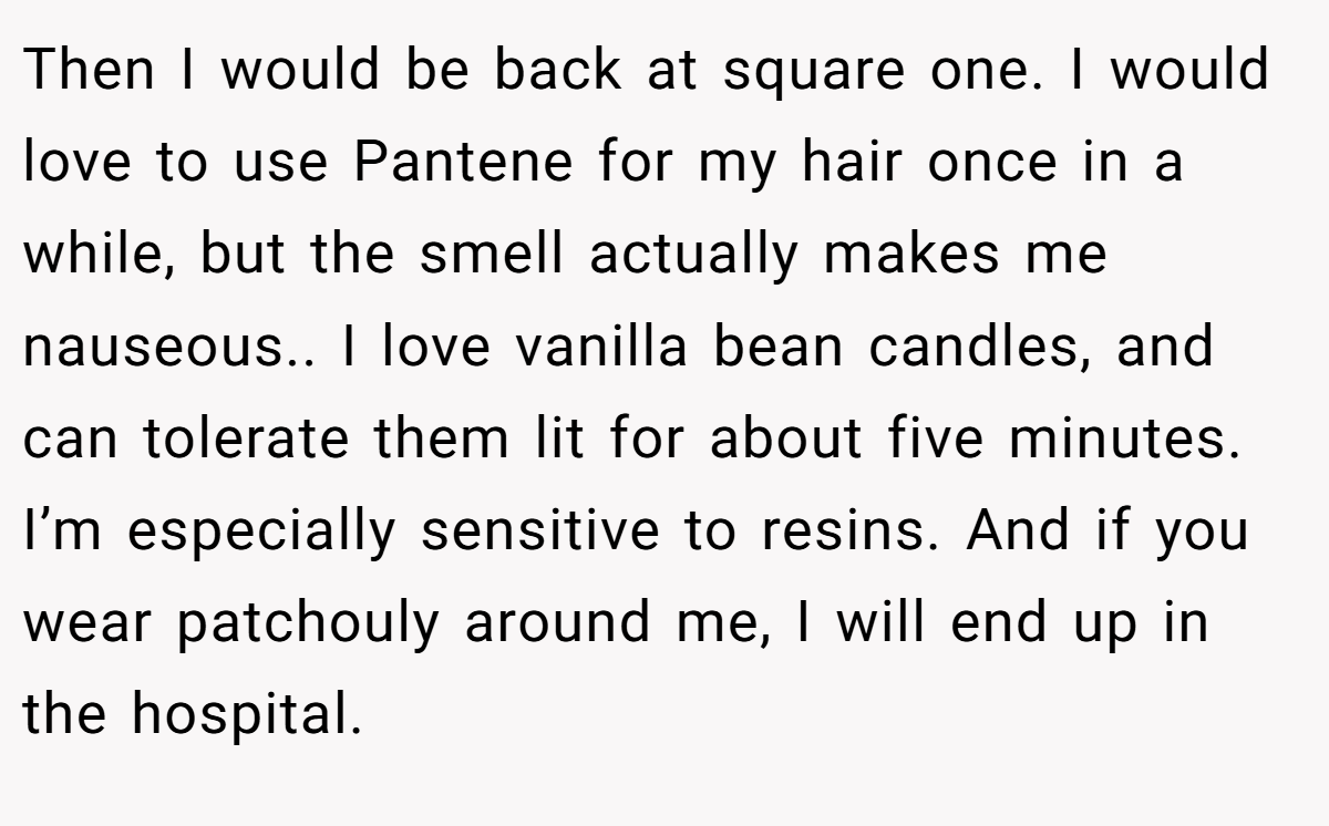 Then I would be back at square one. I would love to use Pantene for my hair once in a while, but the smell actually makes me nauseous.. I love vanilla bean candles, and can tolerate them lit for about five minutes. I’m especially sensitive to resins. And if you wear patchouly around me, I will end up in the hospital.