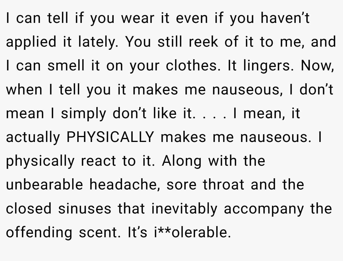 I can tell if you wear it even if you haven’t applied it lately. You still reek of it to me, and I can smell it on your clothes. It lingers. Now, when I tell you it makes me nauseous, I don’t mean I simply don’t like it. . . . I mean, it actually PHYSICALLY makes me nauseous. I physically react to it. Along with the unbearable headache, sore throat and the closed sinuses that inevitably accompany the offending scent. It’s i**olerable.