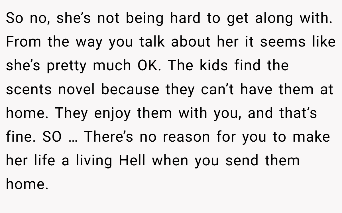 So no, she’s not being hard to get along with. From the way you talk about her it seems like she’s pretty much OK. The kids find the scents novel because they can’t have them at home. They enjoy them with you, and that’s fine. SO … There’s no reason for you to make her life a living Hell when you send them home.