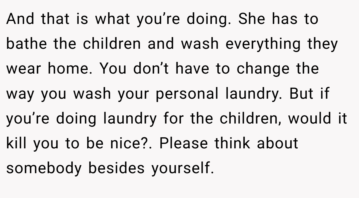 And that is what you’re doing. She has to bathe the children and wash everything they wear home. You don’t have to change the way you wash your personal laundry. But if you’re doing laundry for the children, would it kill you to be nice?. Please think about somebody besides yourself.