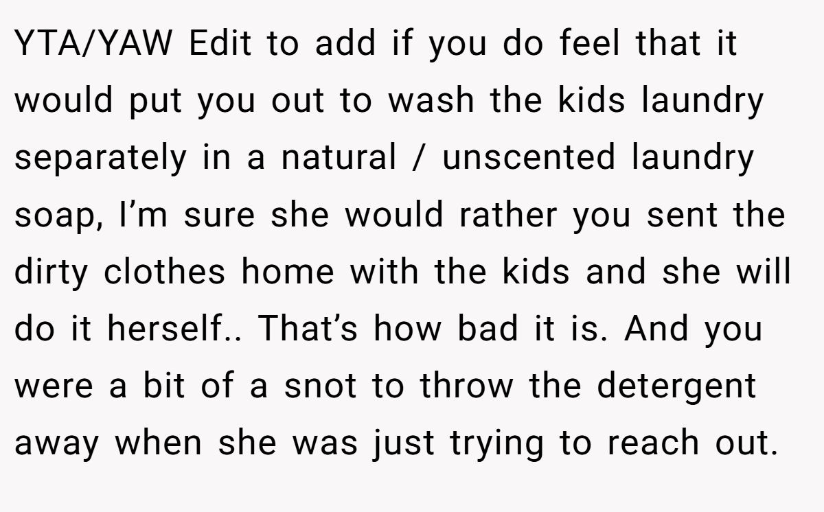 YTA/YAW Edit to add if you do feel that it would put you out to wash the kids laundry separately in a natural / unscented laundry soap, I’m sure she would rather you sent the dirty clothes home with the kids and she will do it herself.. That’s how bad it is. And you were a bit of a snot to throw the detergent away when she was just trying to reach out.