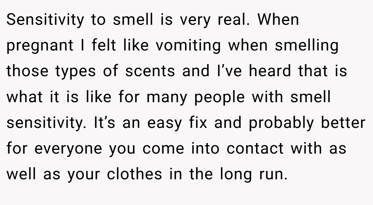 Sensitivity to smell is very real. When pregnant I felt like vomiting when smelling those types of scents and I’ve heard that is what it is like for many people with smell sensitivity. It’s an easy fix and probably better for everyone you come into contact with as well as your clothes in the long run.