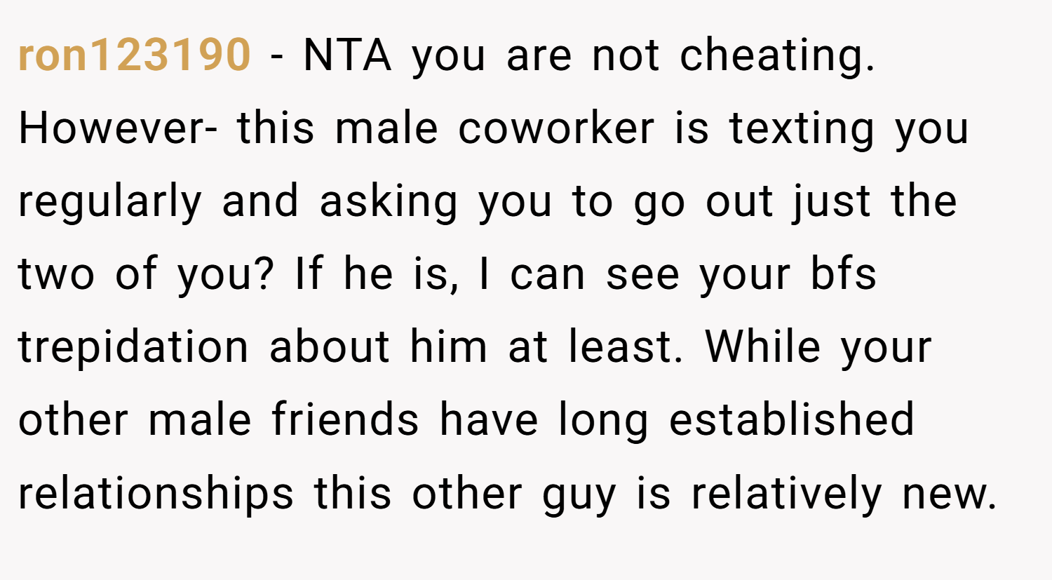 ron123190 − NTA you are not cheating. However- this male coworker is texting you regularly and asking you to go out just the two of you? If he is, I can see your bfs trepidation about him at least. While your other male friends have long established relationships this other guy is relatively new.