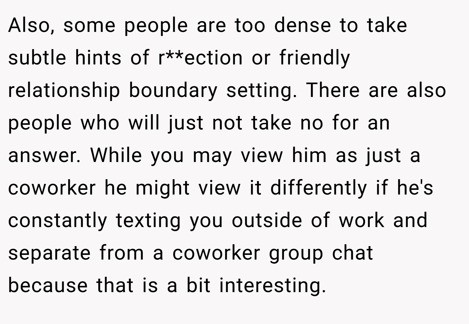 Also, some people are too dense to take subtle hints of r**ection or friendly relationship boundary setting. There are also people who will just not take no for an answer. While you may view him as just a coworker he might view it differently if he's constantly texting you outside of work and separate from a coworker group chat because that is a bit interesting.