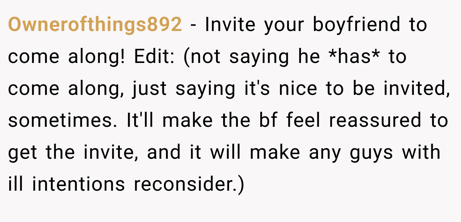 Ownerofthings892 − Invite your boyfriend to come along! Edit: (not saying he *has* to come along, just saying it's nice to be invited, sometimes. It'll make the bf feel reassured to get the invite, and it will make any guys with ill intentions reconsider.)