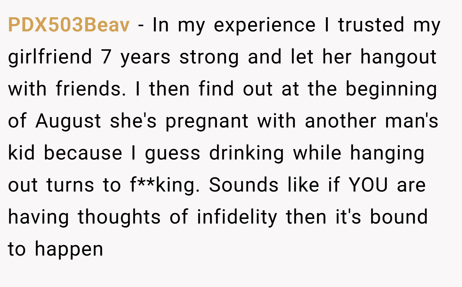 PDX503Beav − In my experience I trusted my girlfriend 7 years strong and let her hangout with friends. I then find out at the beginning of August she's pregnant with another man's kid because I guess drinking while hanging out turns to f**king. Sounds like if YOU are having thoughts of infidelity then it's bound to happen