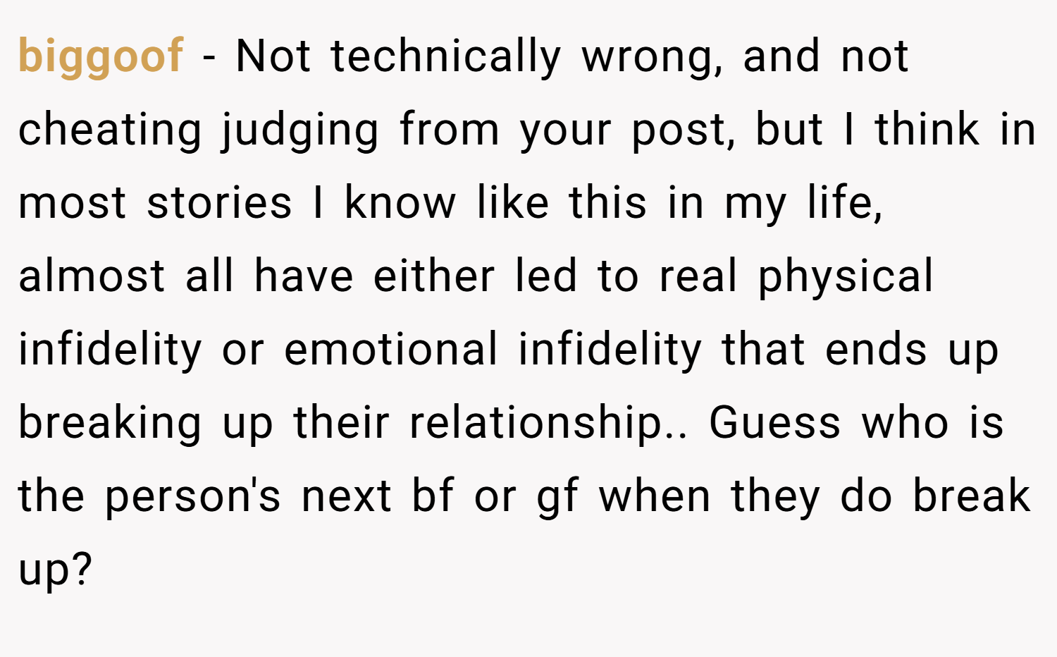 biggoof − Not technically wrong, and not cheating judging from your post, but I think in most stories I know like this in my life, almost all have either led to real physical infidelity or emotional infidelity that ends up breaking up their relationship.. Guess who is the person's next bf or gf when they do break up?
