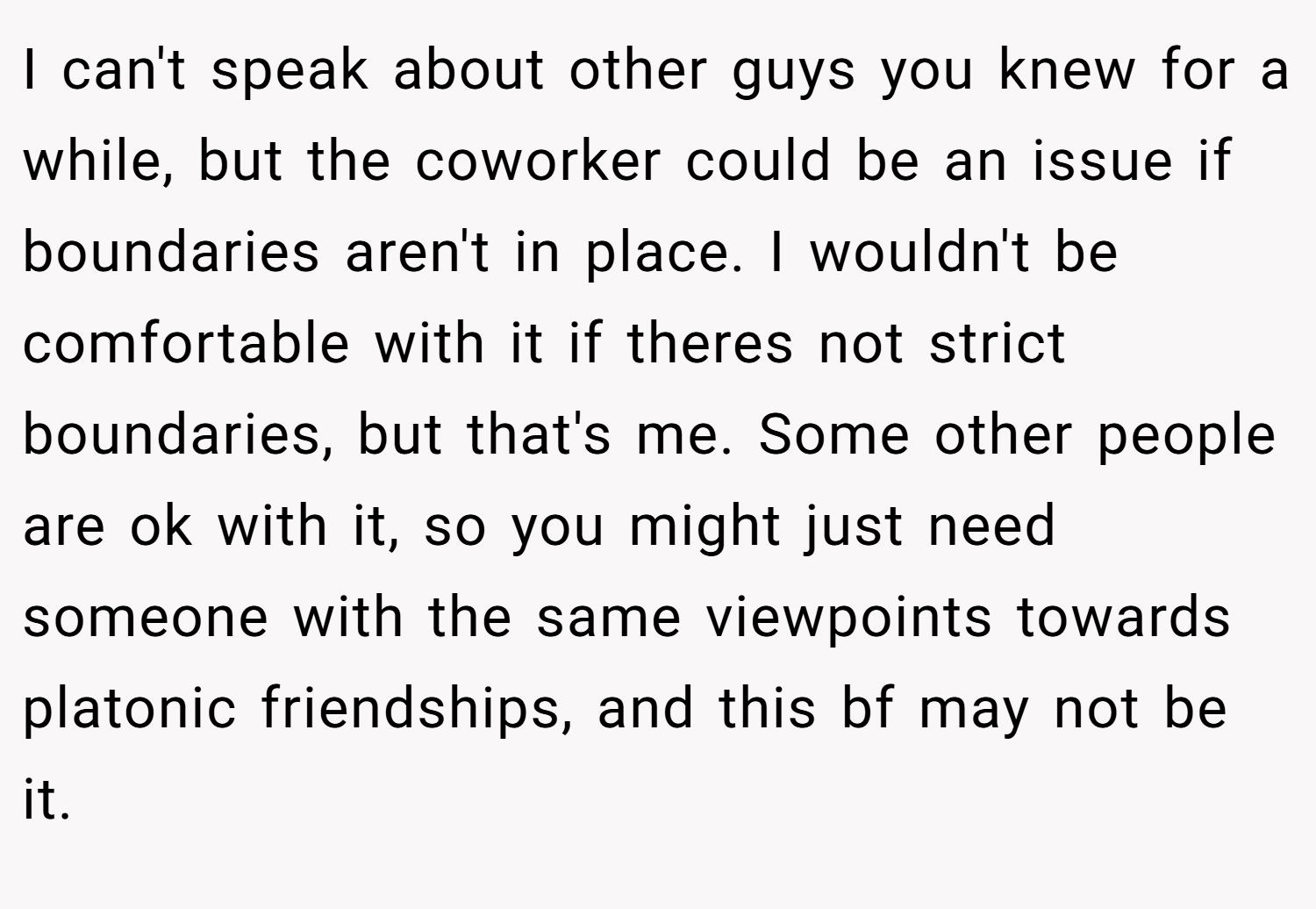 I can't speak about other guys you knew for a while, but the coworker could be an issue if boundaries aren't in place. I wouldn't be comfortable with it if theres not strict boundaries, but that's me. Some other people are ok with it, so you might just need someone with the same viewpoints towards platonic friendships, and this bf may not be it.