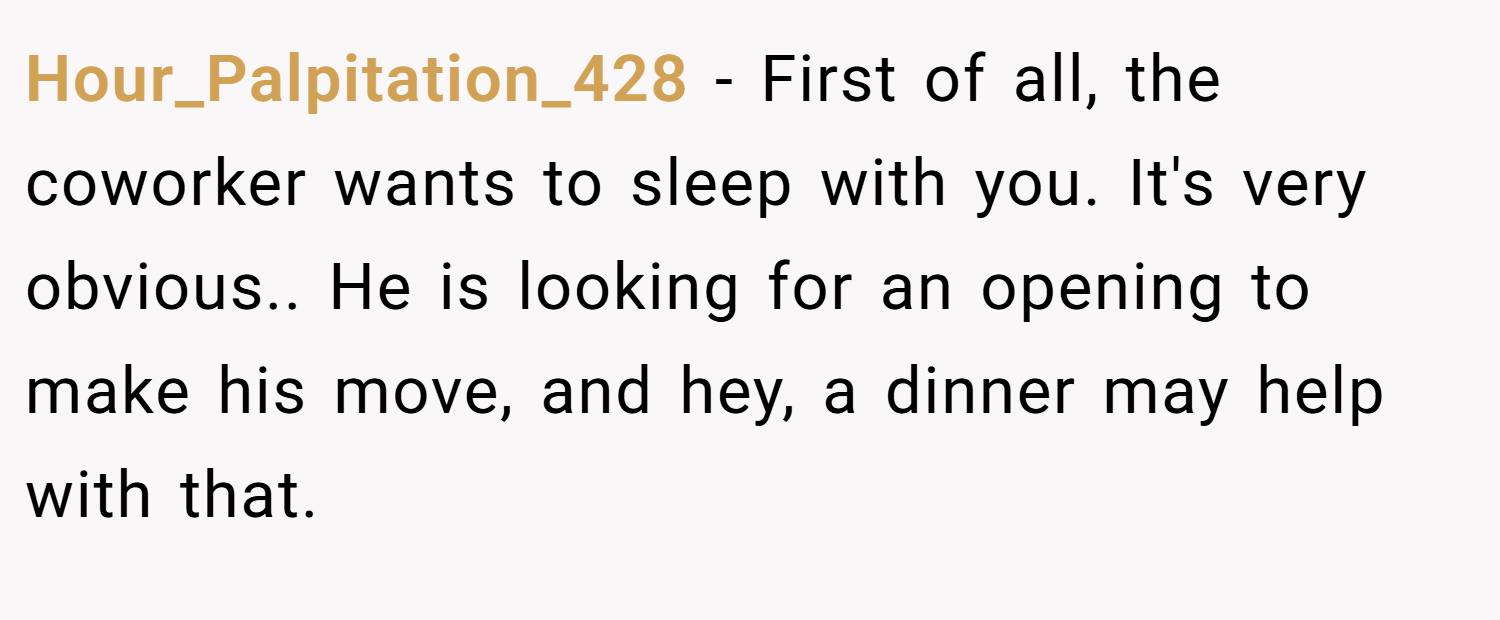 Hour_Palpitation_428 − First of all, the coworker wants to sleep with you. It's very obvious.. He is looking for an opening to make his move, and hey, a dinner may help with that.