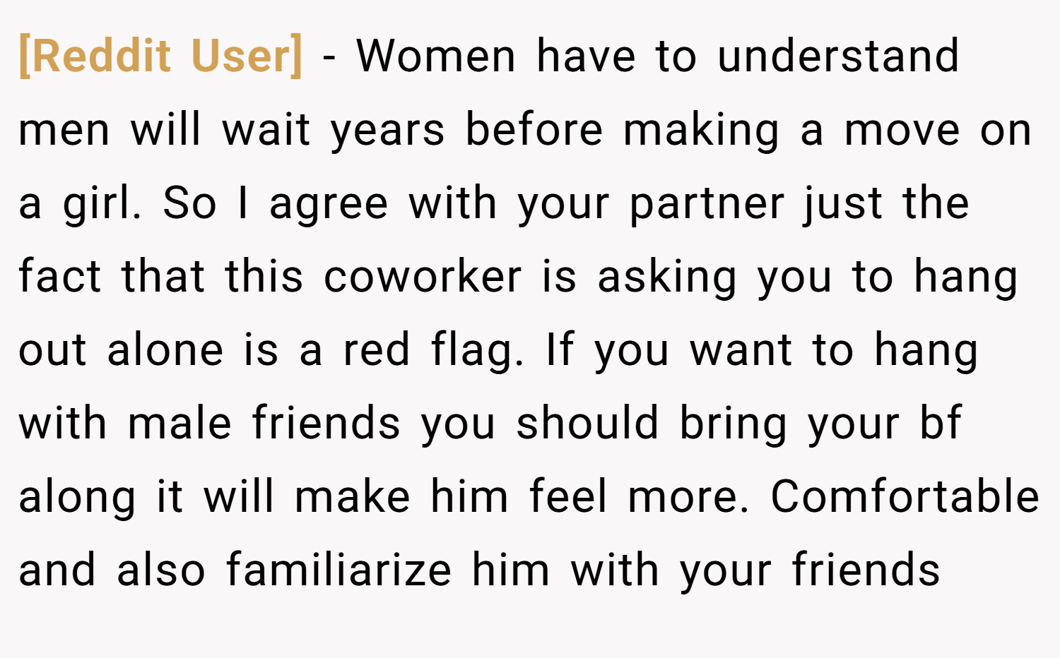 [Reddit User] − Women have to understand men will wait years before making a move on a girl. So I agree with your partner just the fact that this coworker is asking you to hang out alone is a red flag. If you want to hang with male friends you should bring your bf along it will make him feel more. Comfortable and also familiarize him with your friends