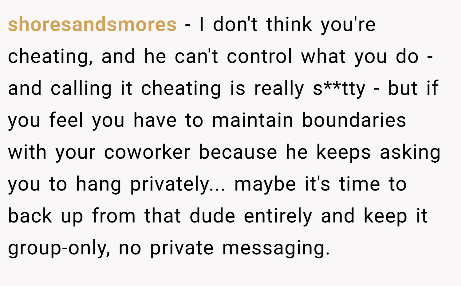 shoresandsmores − I don't think you're cheating, and he can't control what you do - and calling it cheating is really s**tty - but if you feel you have to maintain boundaries with your coworker because he keeps asking you to hang privately... maybe it's time to back up from that dude entirely and keep it group-only, no private messaging.