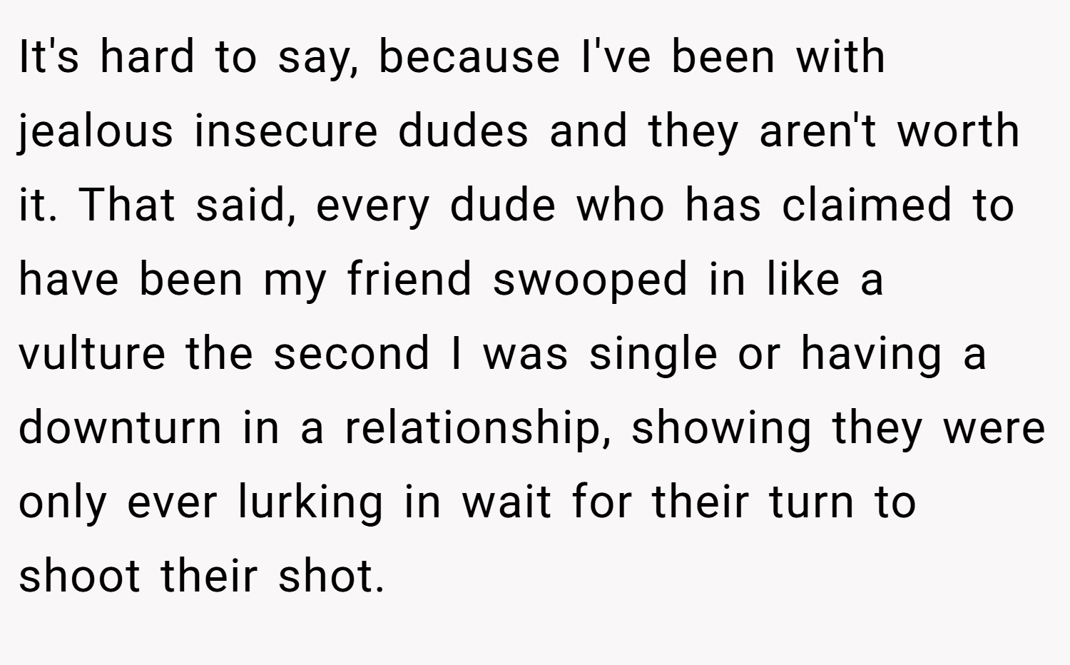 It's hard to say, because I've been with jealous insecure dudes and they aren't worth it. That said, every dude who has claimed to have been my friend swooped in like a vulture the second I was single or having a downturn in a relationship, showing they were only ever lurking in wait for their turn to shoot their shot.